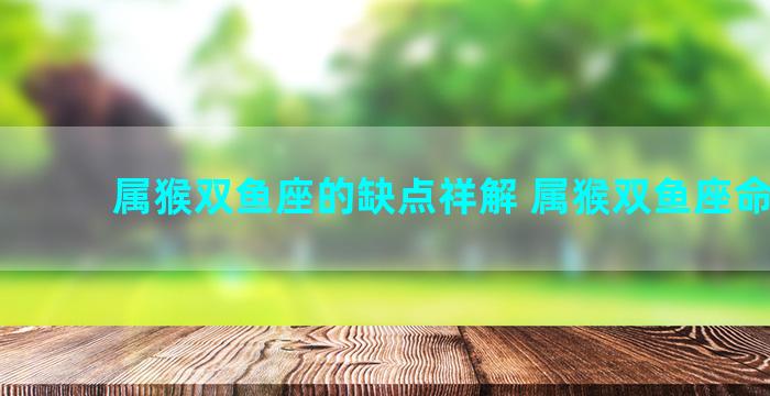 属猴双鱼座的缺点祥解 属猴双鱼座命最好